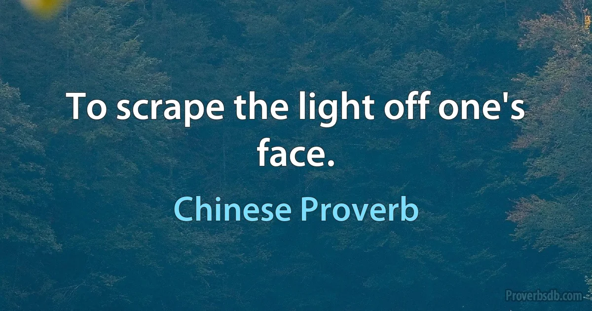 To scrape the light off one's face. (Chinese Proverb)