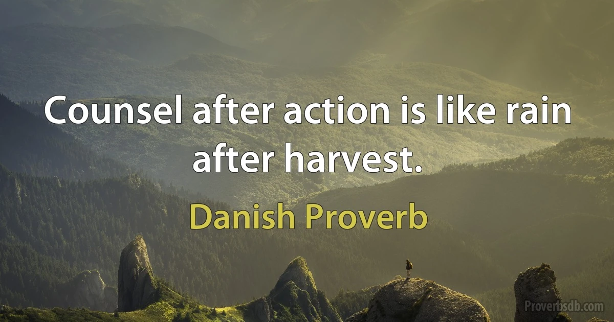 Counsel after action is like rain after harvest. (Danish Proverb)