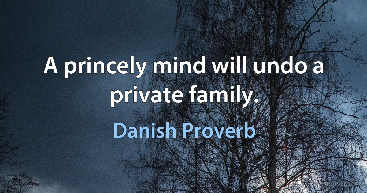 A princely mind will undo a private family. (Danish Proverb)