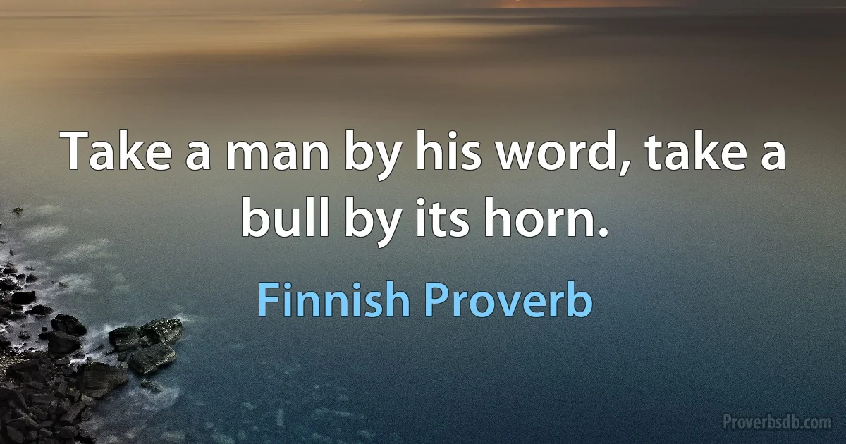 Take a man by his word, take a bull by its horn. (Finnish Proverb)