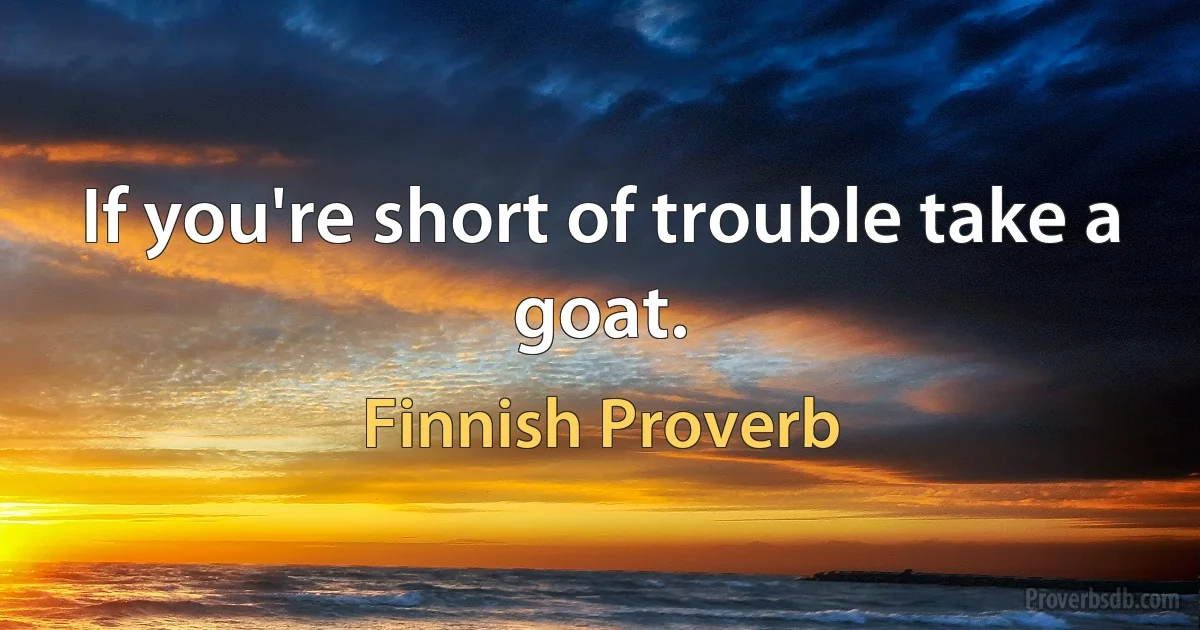 If you're short of trouble take a goat. (Finnish Proverb)