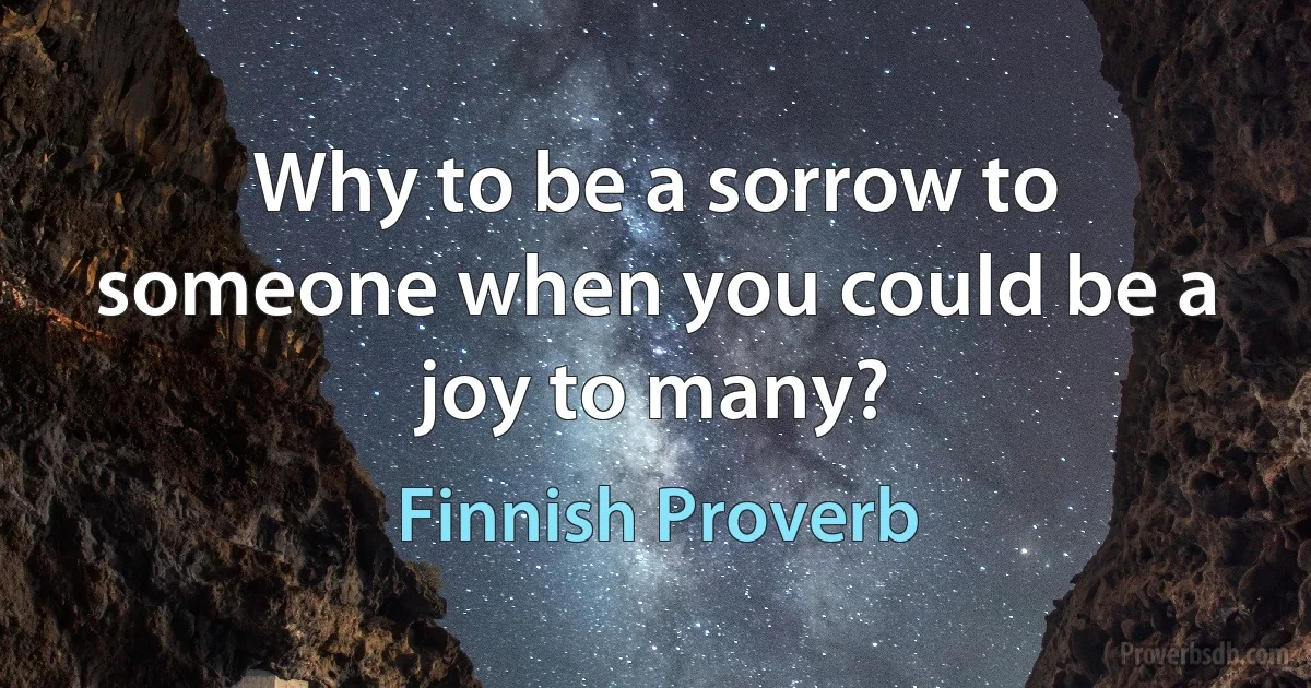 Why to be a sorrow to someone when you could be a joy to many? (Finnish Proverb)