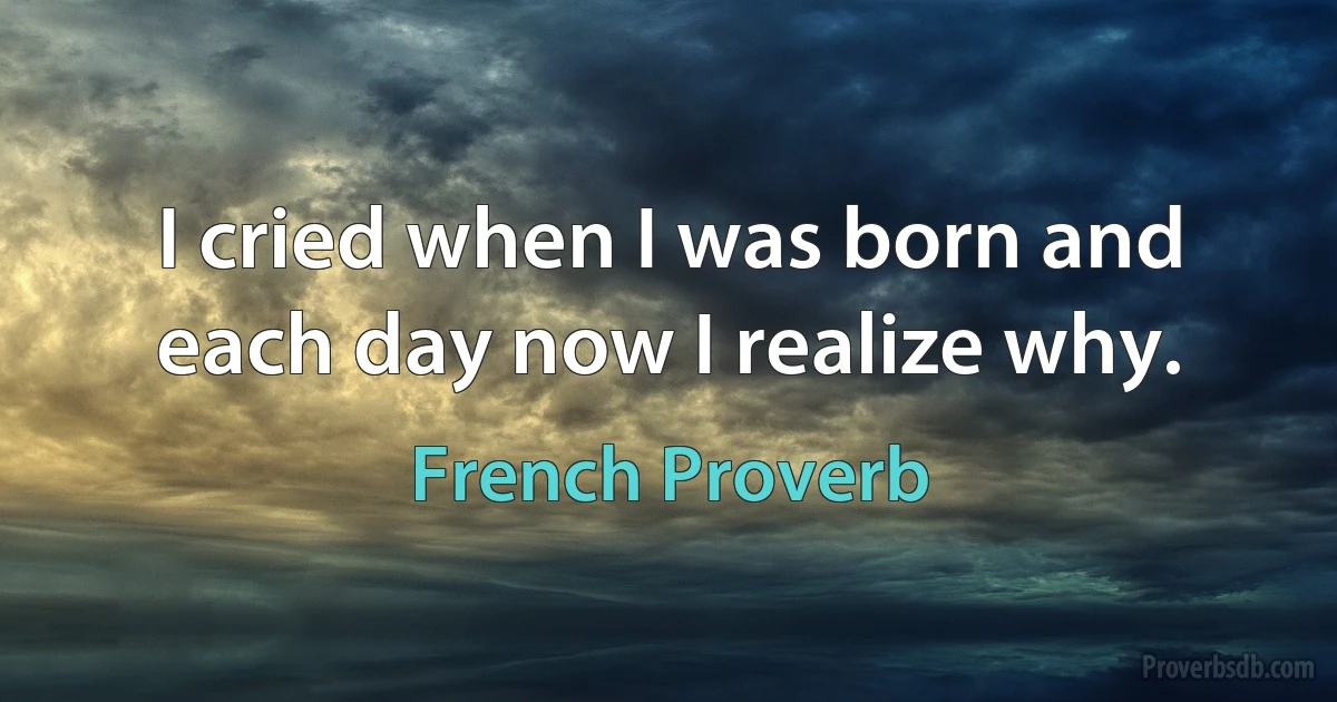 I cried when I was born and each day now I realize why. (French Proverb)