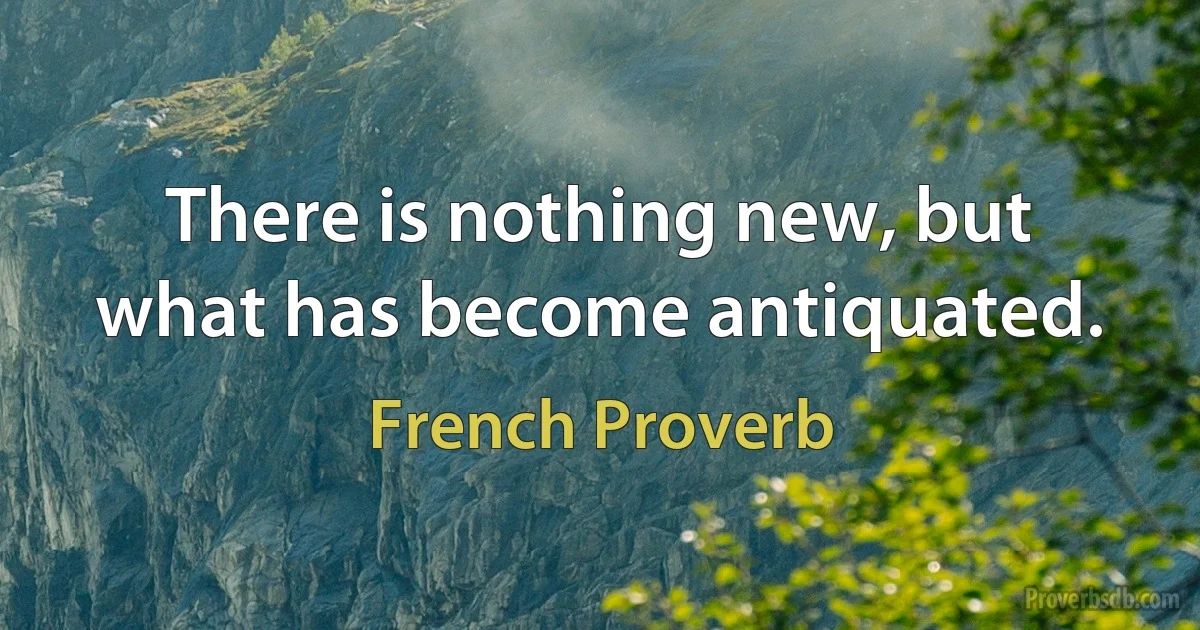 There is nothing new, but what has become antiquated. (French Proverb)