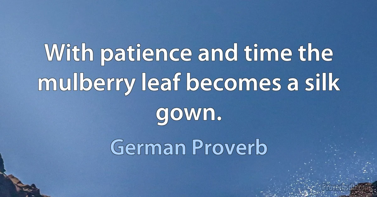 With patience and time the mulberry leaf becomes a silk gown. (German Proverb)