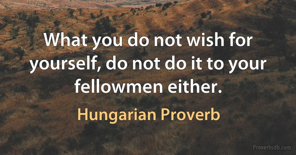 What you do not wish for yourself, do not do it to your fellowmen either. (Hungarian Proverb)