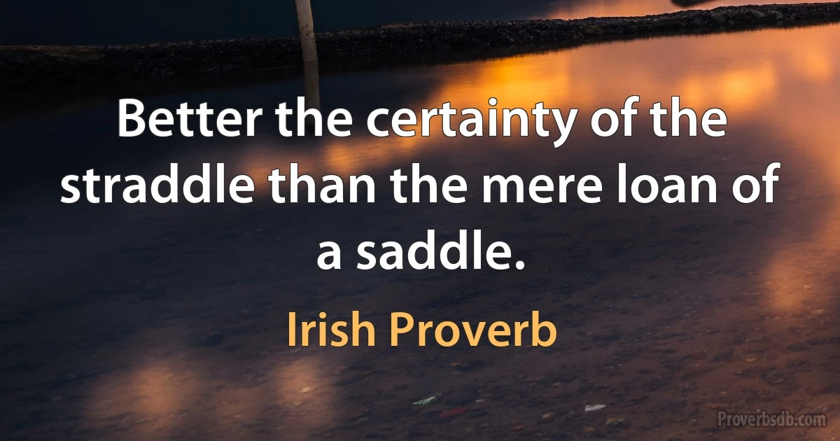 Better the certainty of the straddle than the mere loan of a saddle. (Irish Proverb)