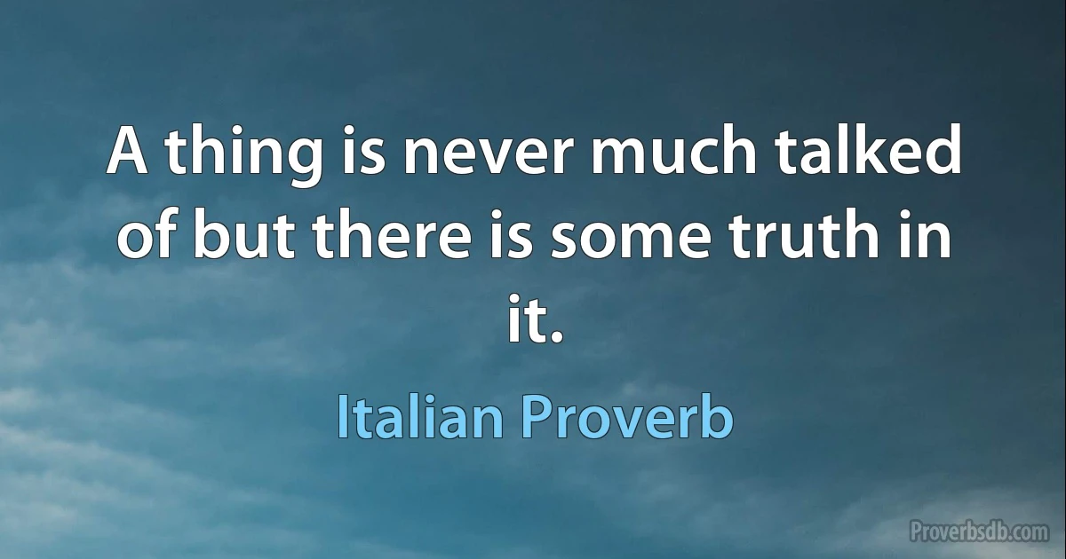 A thing is never much talked of but there is some truth in it. (Italian Proverb)