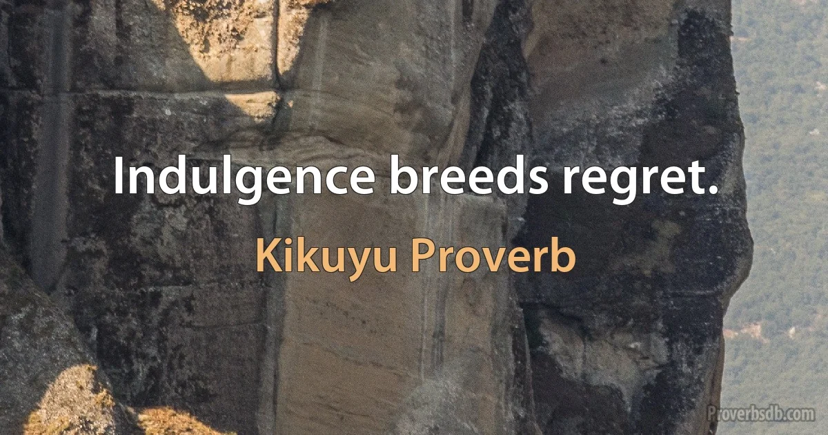 Indulgence breeds regret. (Kikuyu Proverb)