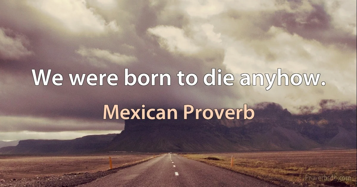 We were born to die anyhow. (Mexican Proverb)