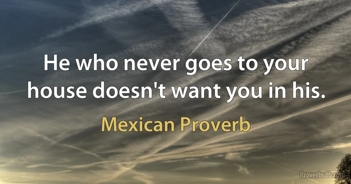 He who never goes to your house doesn't want you in his. (Mexican Proverb)