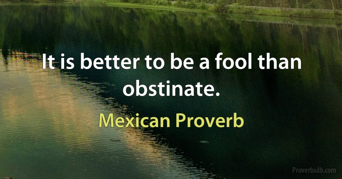 It is better to be a fool than obstinate. (Mexican Proverb)