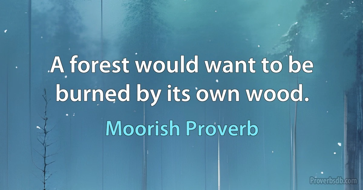 A forest would want to be burned by its own wood. (Moorish Proverb)