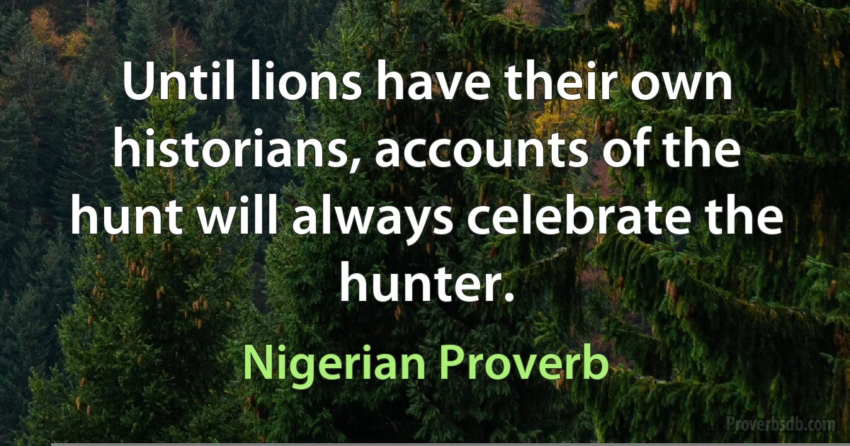 Until lions have their own historians, accounts of the hunt will always celebrate the hunter. (Nigerian Proverb)