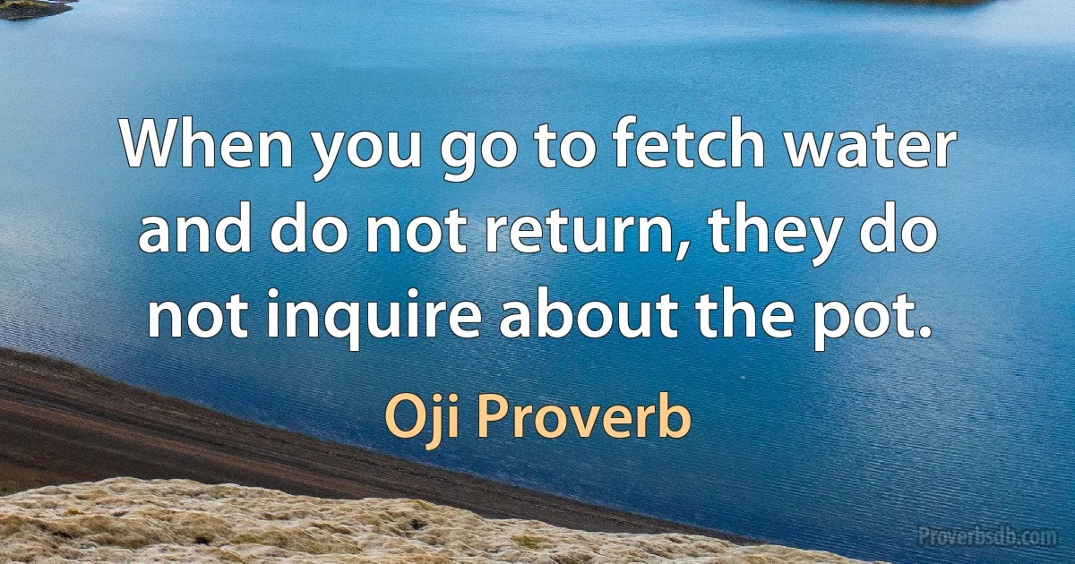 When you go to fetch water and do not return, they do not inquire about the pot. (Oji Proverb)