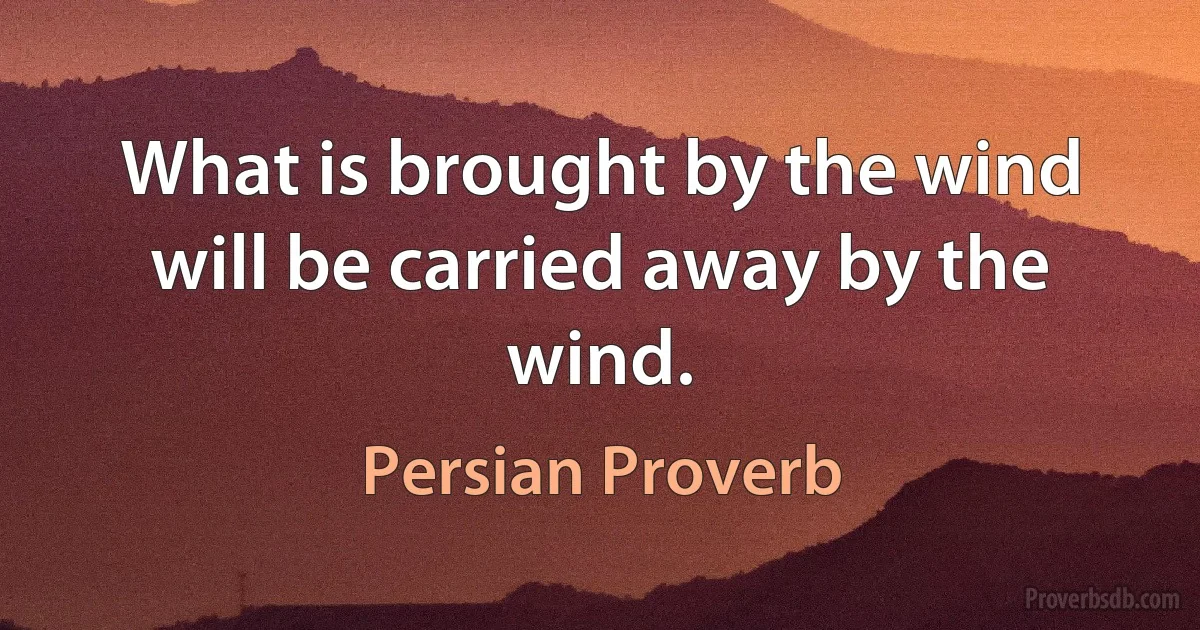 What is brought by the wind will be carried away by the wind. (Persian Proverb)