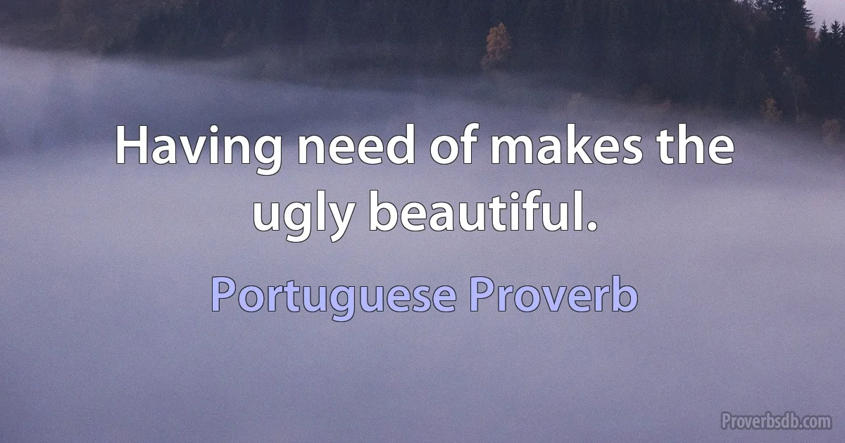 Having need of makes the ugly beautiful. (Portuguese Proverb)