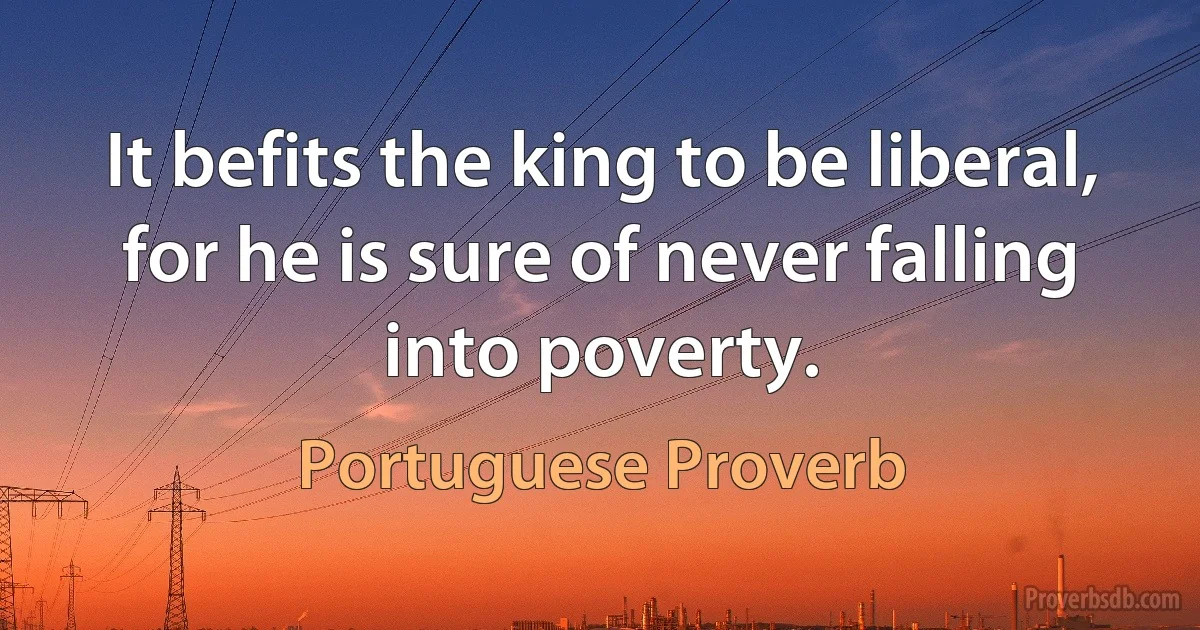 It befits the king to be liberal, for he is sure of never falling into poverty. (Portuguese Proverb)