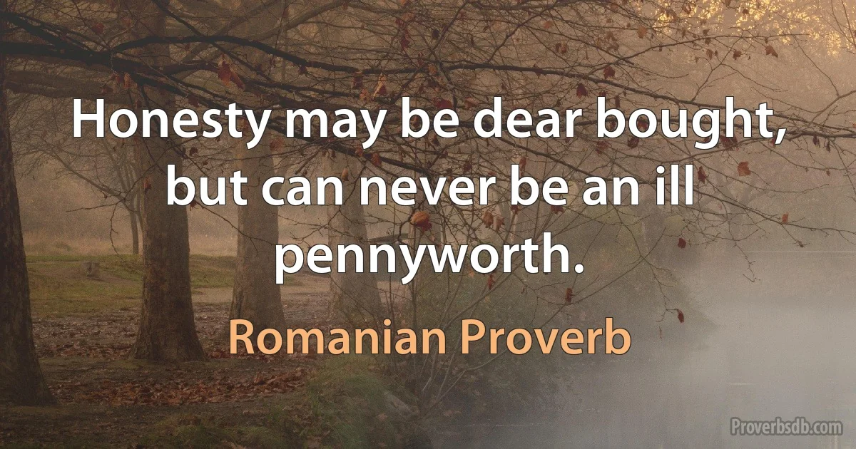 Honesty may be dear bought, but can never be an ill pennyworth. (Romanian Proverb)