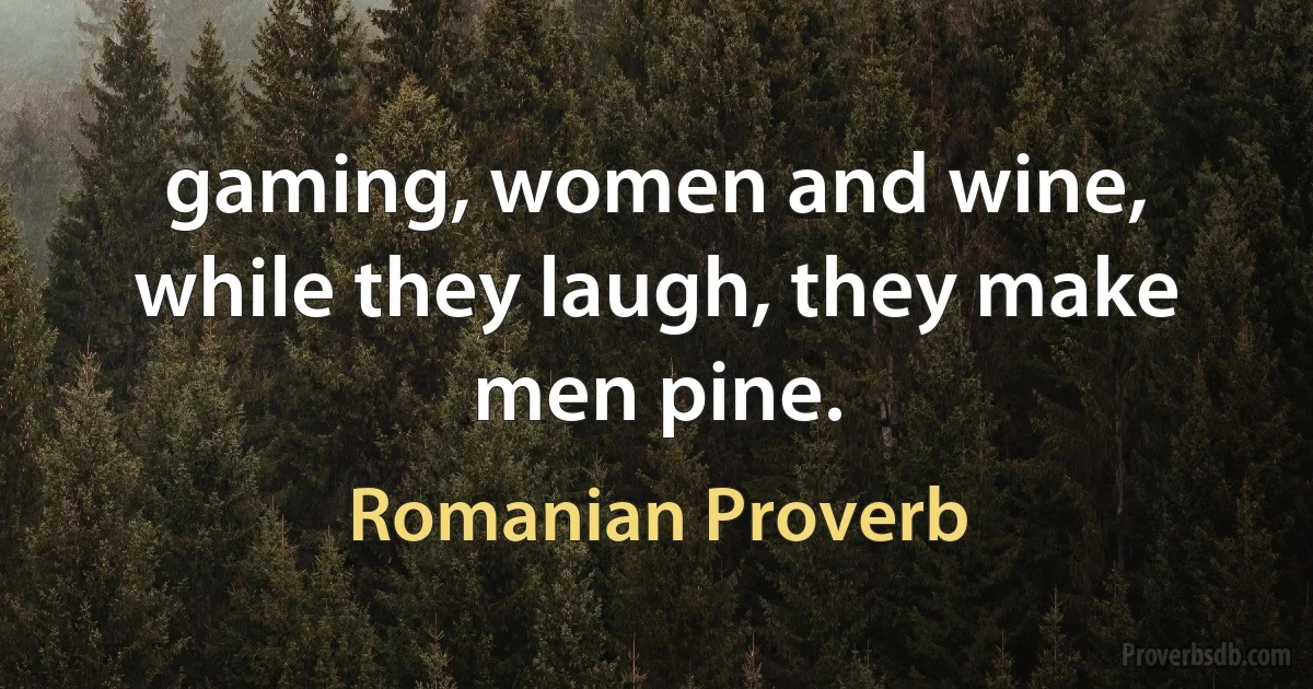 gaming, women and wine, while they laugh, they make men pine. (Romanian Proverb)