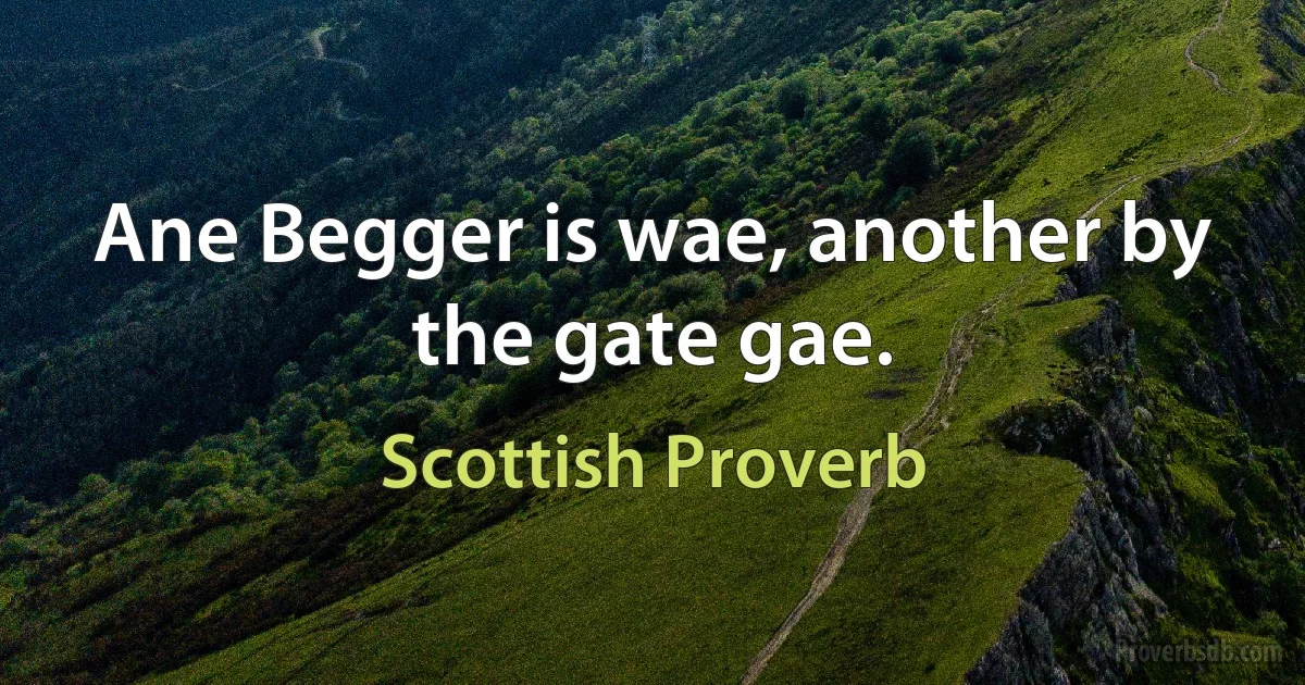 Ane Begger is wae, another by the gate gae. (Scottish Proverb)