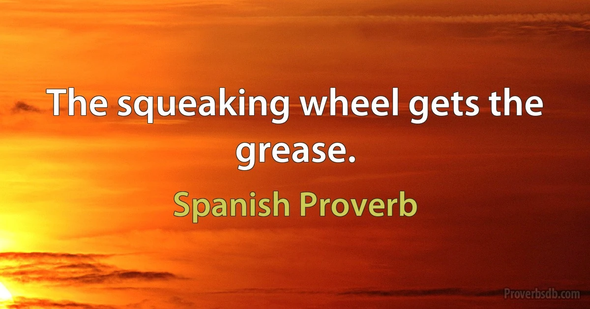 The squeaking wheel gets the grease. (Spanish Proverb)