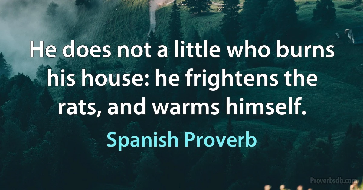 He does not a little who burns his house: he frightens the rats, and warms himself. (Spanish Proverb)