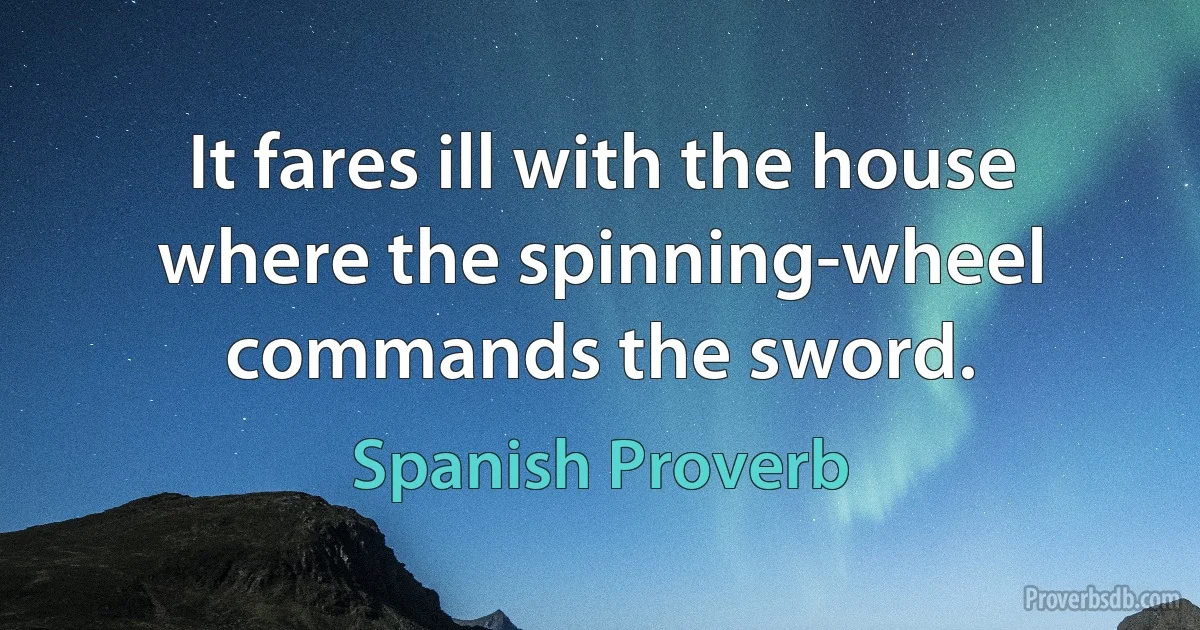 It fares ill with the house where the spinning-wheel commands the sword. (Spanish Proverb)