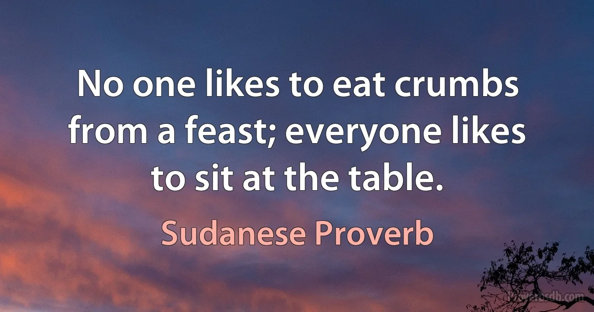 No one likes to eat crumbs from a feast; everyone likes to sit at the table. (Sudanese Proverb)