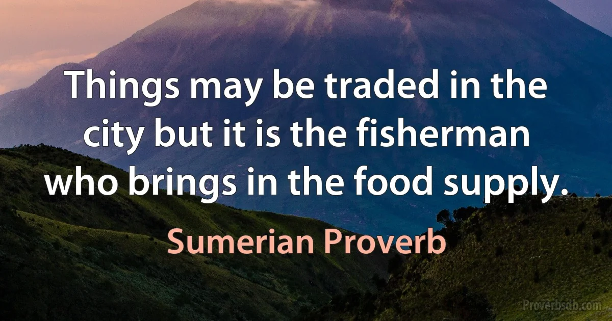 Things may be traded in the city but it is the fisherman who brings in the food supply. (Sumerian Proverb)