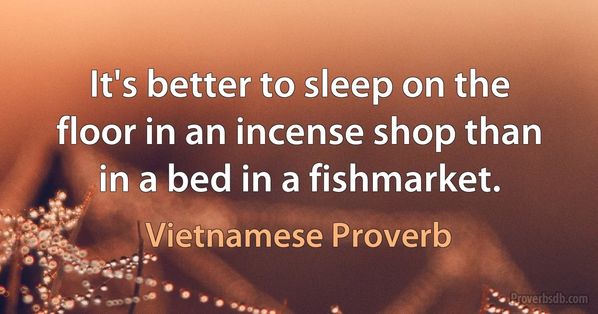 It's better to sleep on the floor in an incense shop than in a bed in a fishmarket. (Vietnamese Proverb)