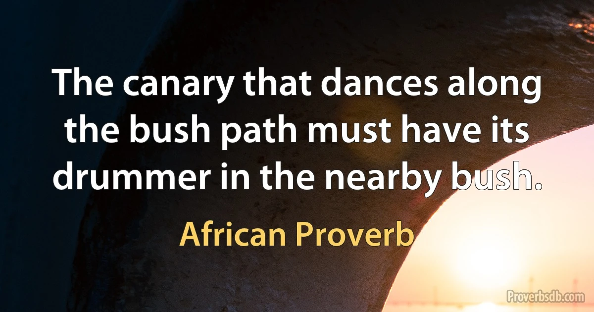 The canary that dances along the bush path must have its drummer in the nearby bush. (African Proverb)