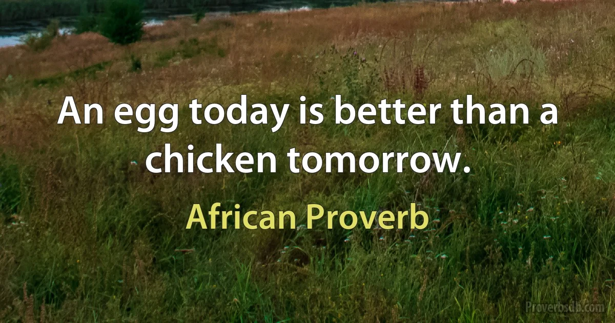 An egg today is better than a chicken tomorrow. (African Proverb)