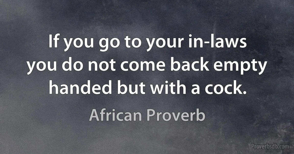 If you go to your in-laws you do not come back empty handed but with a cock. (African Proverb)