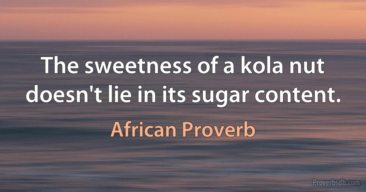 The sweetness of a kola nut doesn't lie in its sugar content. (African Proverb)