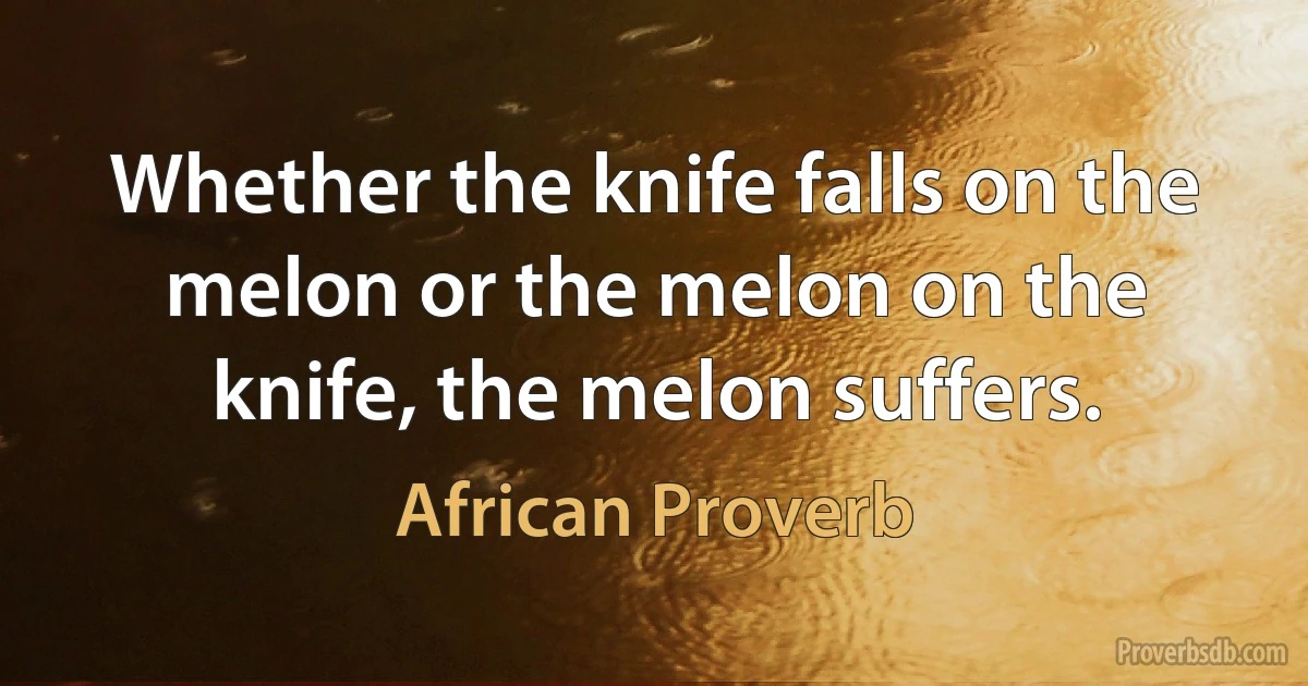 Whether the knife falls on the melon or the melon on the knife, the melon suffers. (African Proverb)