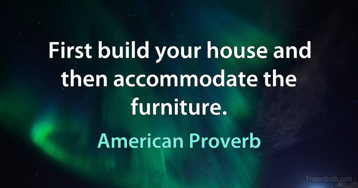 First build your house and then accommodate the furniture. (American Proverb)