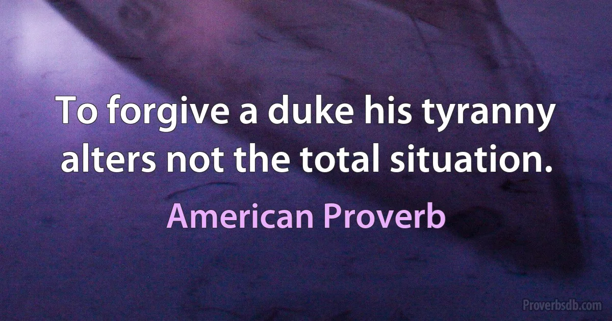 To forgive a duke his tyranny alters not the total situation. (American Proverb)