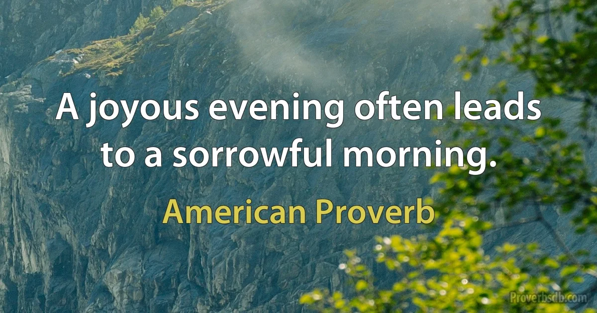 A joyous evening often leads to a sorrowful morning. (American Proverb)