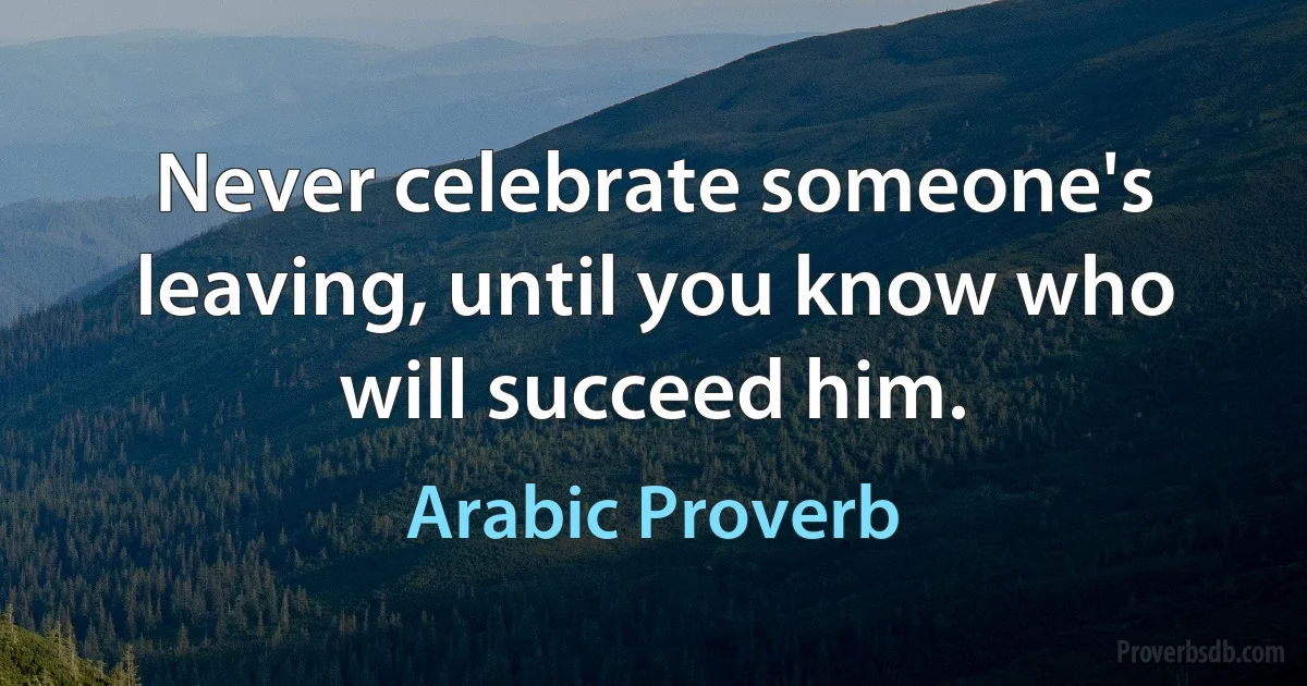 Never celebrate someone's leaving, until you know who will succeed him. (Arabic Proverb)