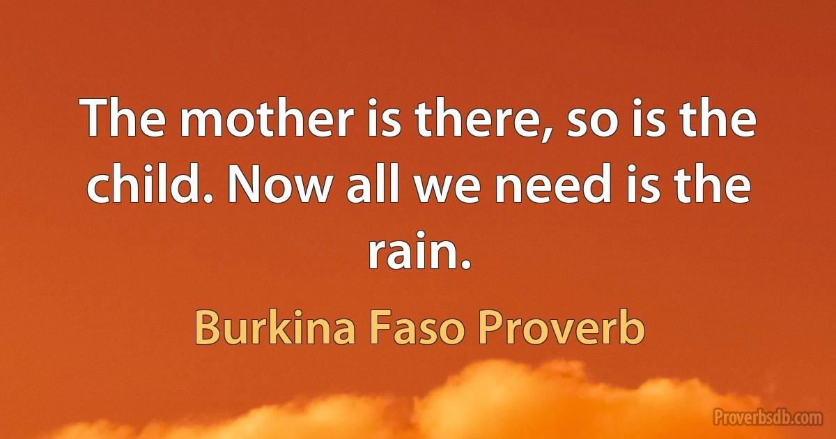 The mother is there, so is the child. Now all we need is the rain. (Burkina Faso Proverb)