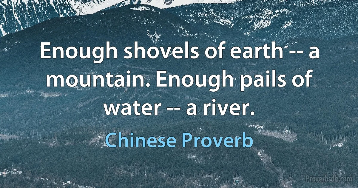 Enough shovels of earth -- a mountain. Enough pails of water -- a river. (Chinese Proverb)