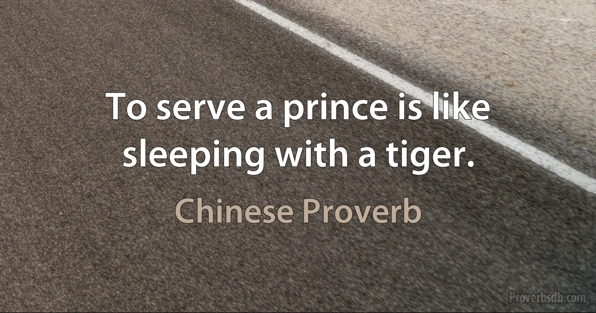 To serve a prince is like sleeping with a tiger. (Chinese Proverb)