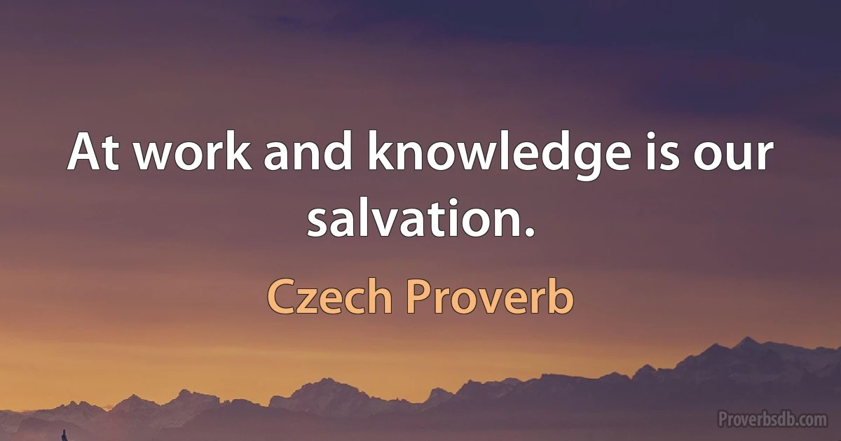 At work and knowledge is our salvation. (Czech Proverb)