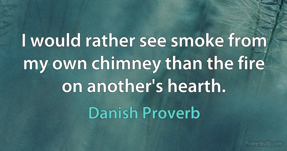 I would rather see smoke from my own chimney than the fire on another's hearth. (Danish Proverb)