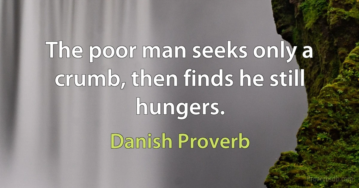 The poor man seeks only a crumb, then finds he still hungers. (Danish Proverb)