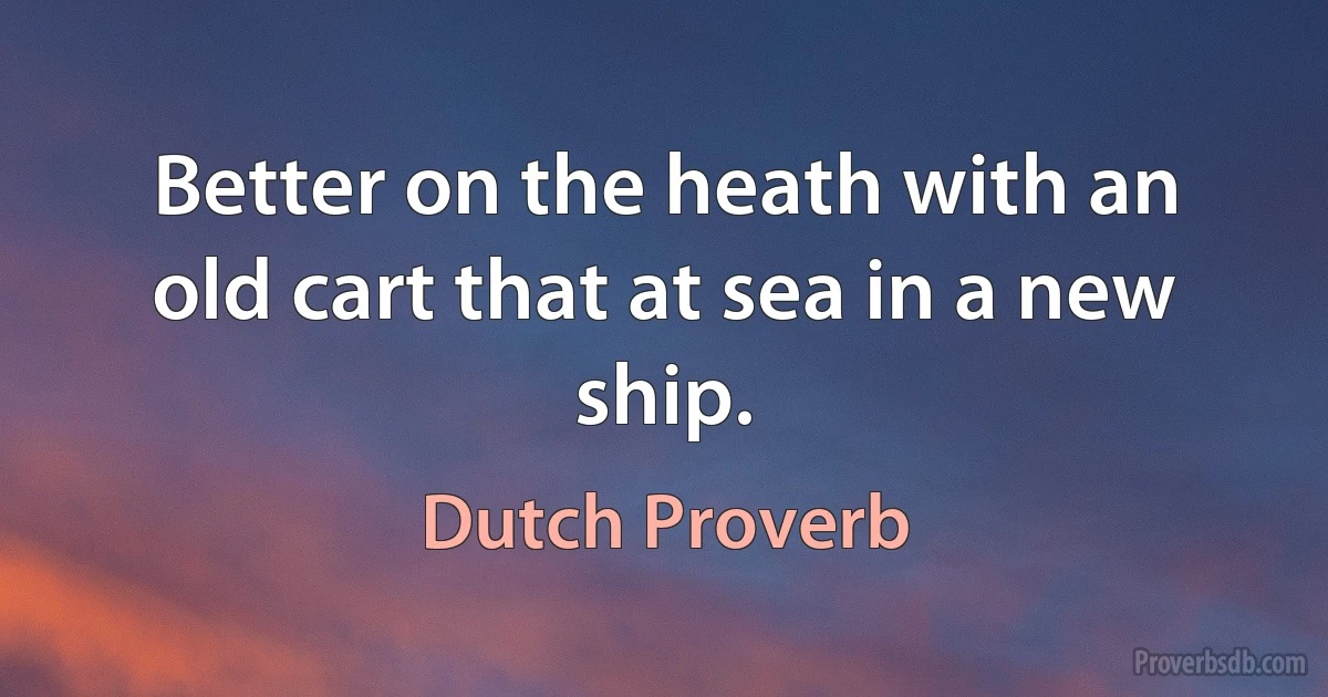 Better on the heath with an old cart that at sea in a new ship. (Dutch Proverb)