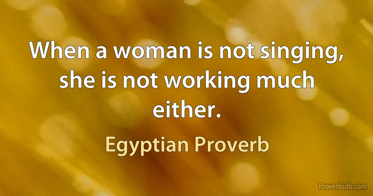 When a woman is not singing, she is not working much either. (Egyptian Proverb)