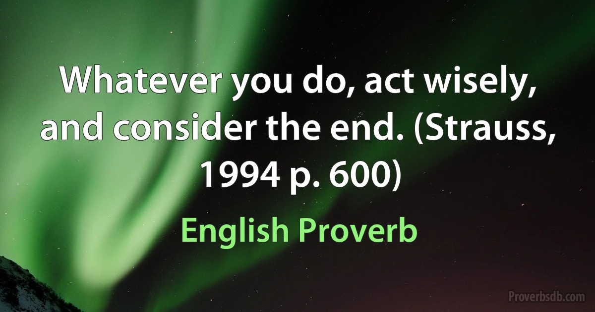 Whatever you do, act wisely, and consider the end. (Strauss, 1994 p. 600) (English Proverb)