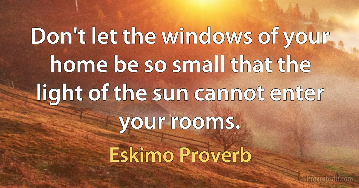 Don't let the windows of your home be so small that the light of the sun cannot enter your rooms. (Eskimo Proverb)